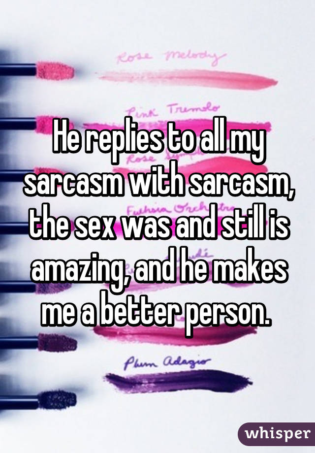 He replies to all my sarcasm with sarcasm, the sex was and still is amazing, and he makes me a better person. 