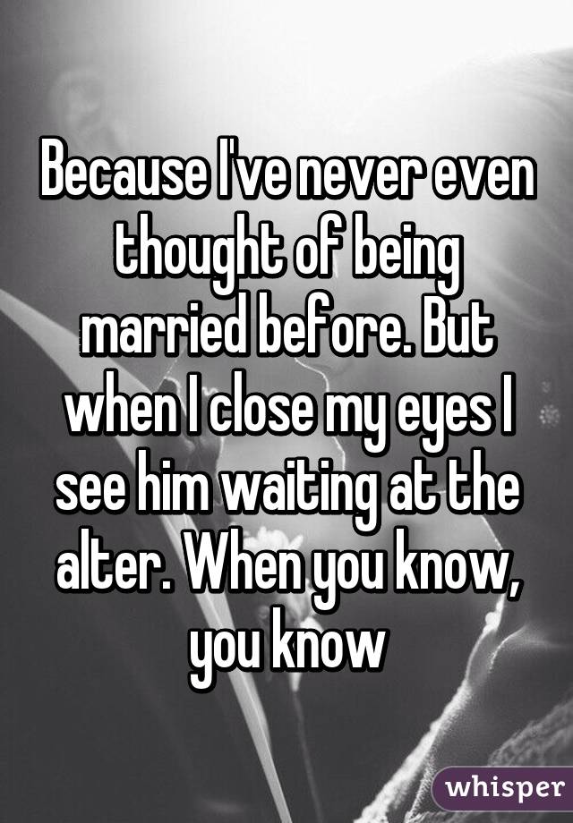 Because I've never even thought of being married before. But when I close my eyes I see him waiting at the alter. When you know, you know