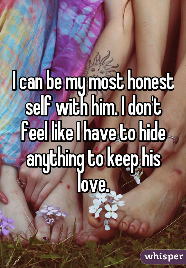 I can be my most honest self with him. I don't feel like I have to hide anything to keep his love.