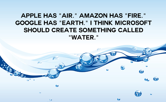 "苹果有Air (意同空气)，亚马逊有Fire (意同火焰)，Google有Earth (意同土壤) ，我认为微软要创造某个名字有Water (水) 的产品。"