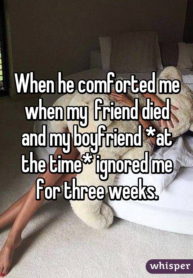 When he comforted me when my  friend died and my boyfriend *at the time* ignored me for three weeks.